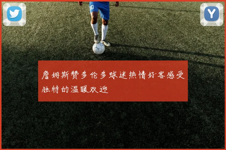 詹姆斯赞多伦多球迷热情好客感受独特的温暖欢迎