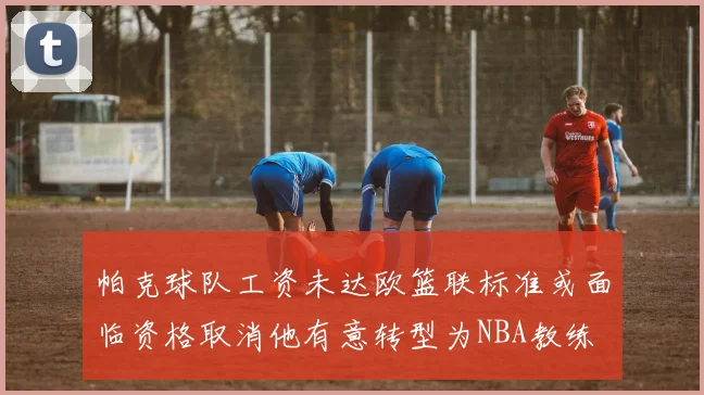 帕克球队工资未达欧篮联标准或面临资格取消他有意转型为NBA教练