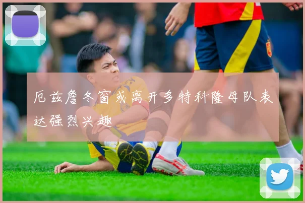 厄兹詹冬窗或离开多特科隆母队表达强烈兴趣