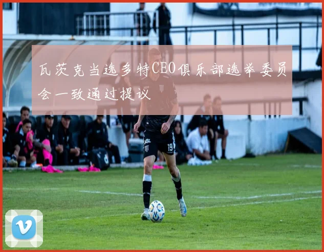 瓦茨克当选多特CEO俱乐部选举委员会一致通过提议