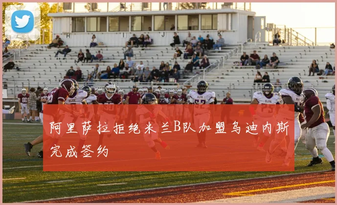阿里萨拉拒绝米兰B队加盟乌迪内斯完成签约