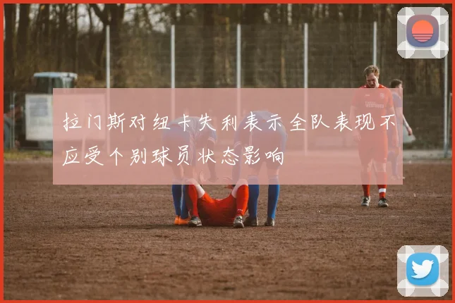 拉门斯对纽卡失利表示全队表现不应受个别球员状态影响