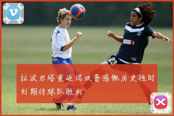 拉波尔塔重返诺坎普感慨历史性时刻期待球队胜利