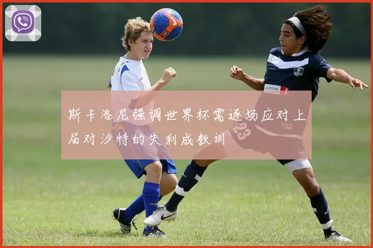 斯卡洛尼强调世界杯需逐场应对上届对沙特的失利成教训