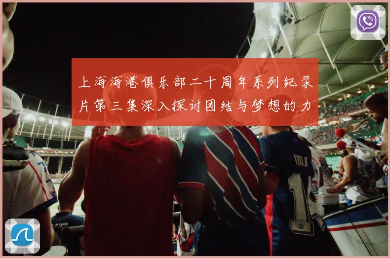 上海海港俱乐部二十周年系列纪录片第三集深入探讨团结与梦想的力量