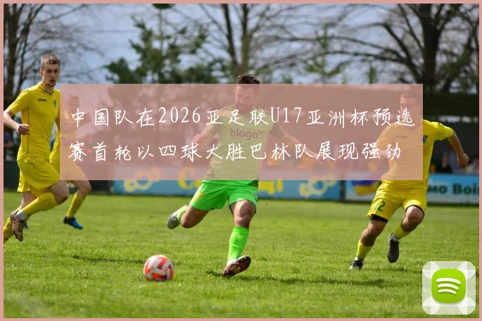 中国队在2026亚足联U17亚洲杯预选赛首轮以四球大胜巴林队展现强劲实力