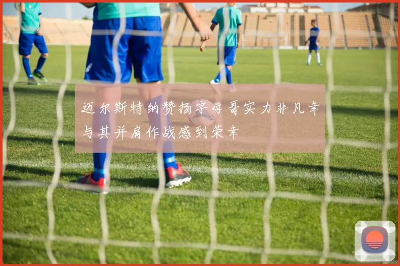 迈尔斯特纳赞扬字母哥实力非凡幸与其并肩作战感到荣幸