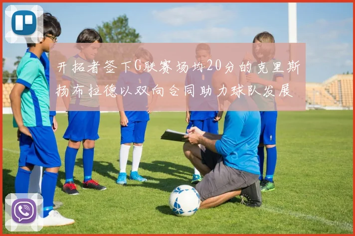 开拓者签下G联赛场均20分的克里斯扬布拉德以双向合同助力球队发展