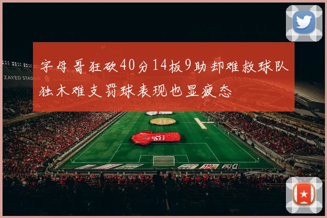 字母哥狂砍40分14板9助却难救球队独木难支罚球表现也显疲态
