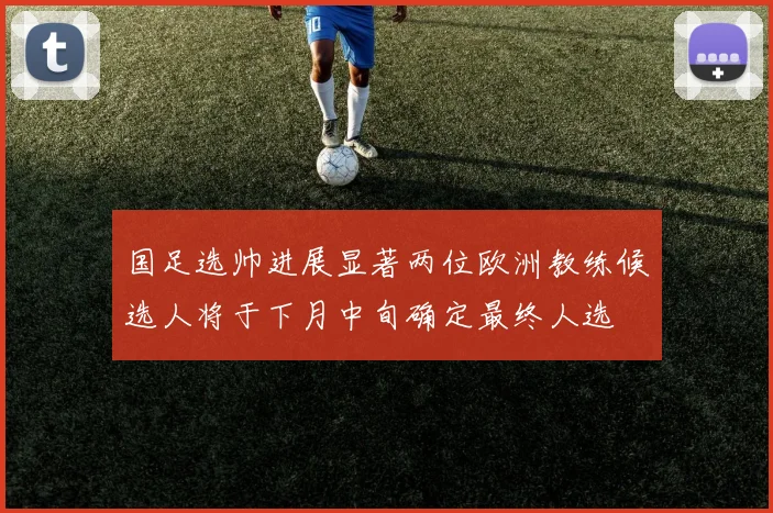 国足选帅进展显著两位欧洲教练候选人将于下月中旬确定最终人选