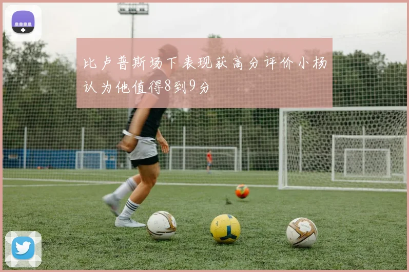 比卢普斯场下表现获高分评价小杨认为他值得8到9分
