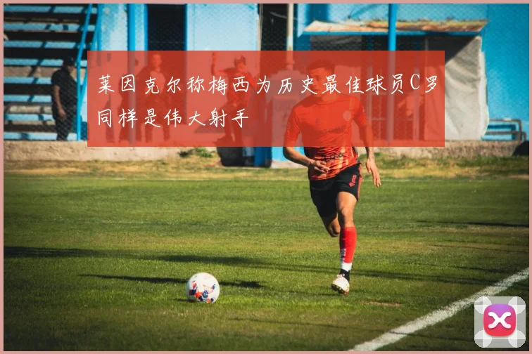 莱因克尔称梅西为历史最佳球员C罗同样是伟大射手