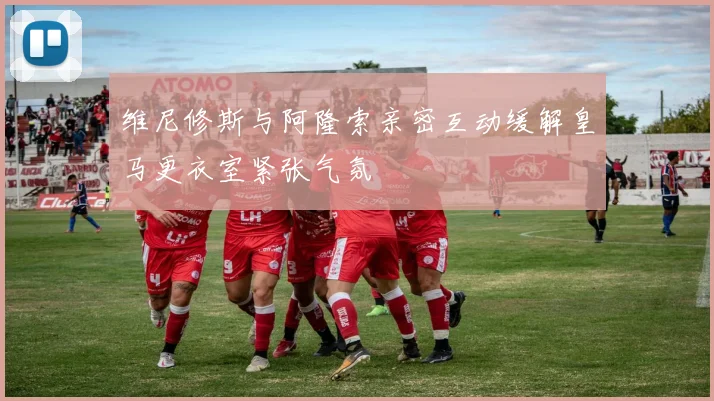 维尼修斯与阿隆索亲密互动缓解皇马更衣室紧张气氛