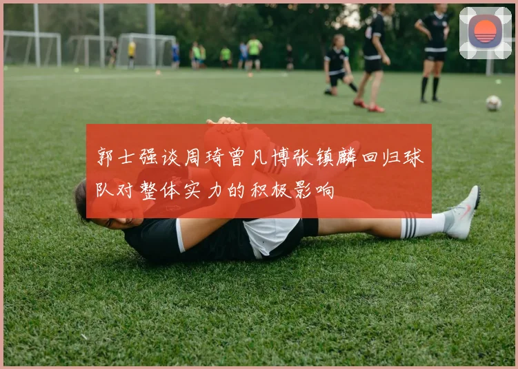 郭士强谈周琦曾凡博张镇麟回归球队对整体实力的积极影响