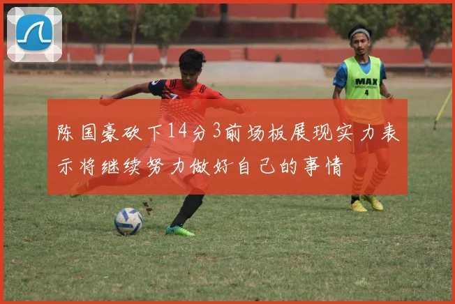 陈国豪砍下14分3前场板展现实力表示将继续努力做好自己的事情