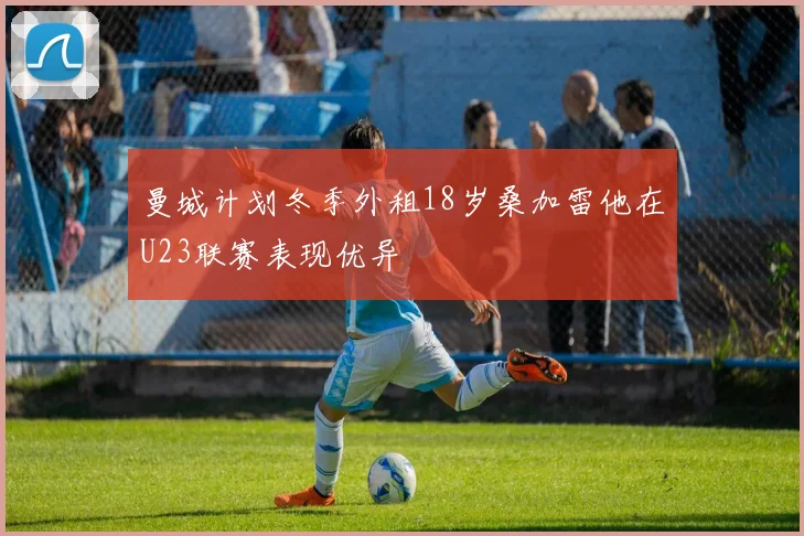 曼城计划冬季外租18岁桑加雷他在U23联赛表现优异