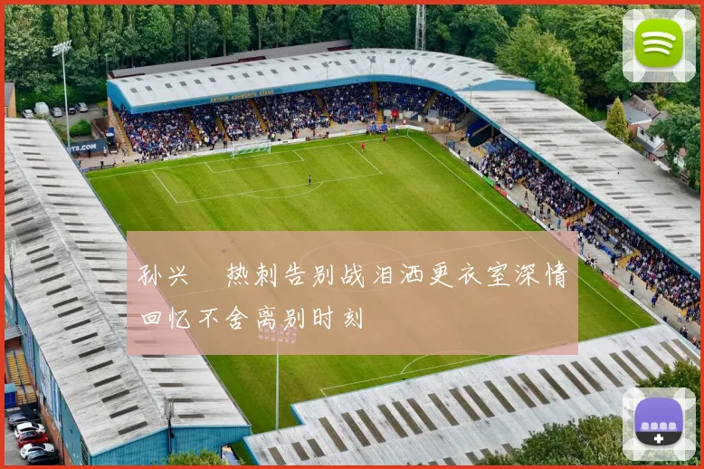 孙兴慜热刺告别战泪洒更衣室深情回忆不舍离别时刻
