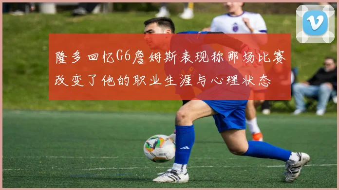 隆多回忆G6詹姆斯表现称那场比赛改变了他的职业生涯与心理状态