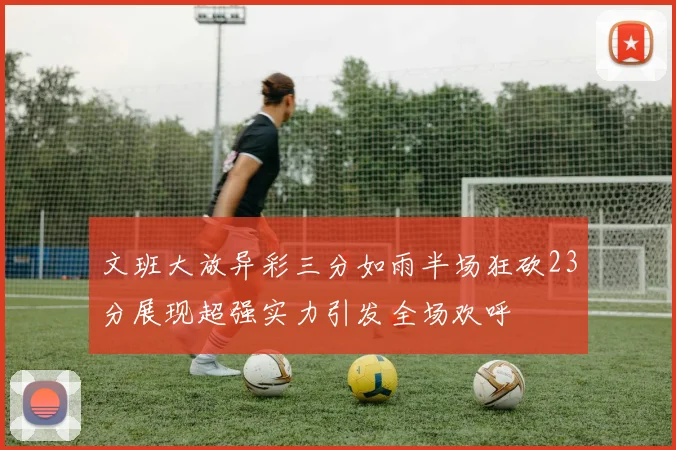 文班大放异彩三分如雨半场狂砍23分展现超强实力引发全场欢呼