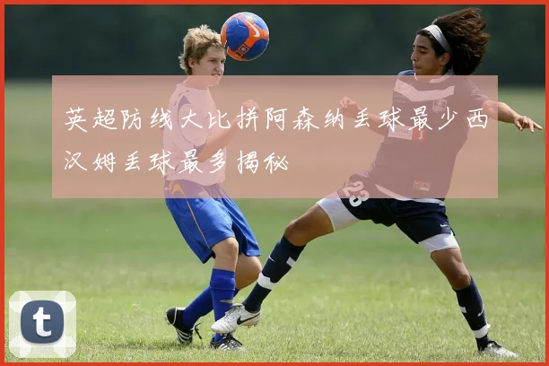 英超防线大比拼阿森纳丢球最少西汉姆丢球最多揭秘