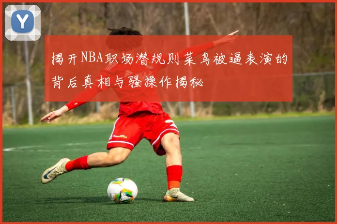 揭开NBA职场潜规则菜鸟被逼表演的背后真相与骚操作揭秘