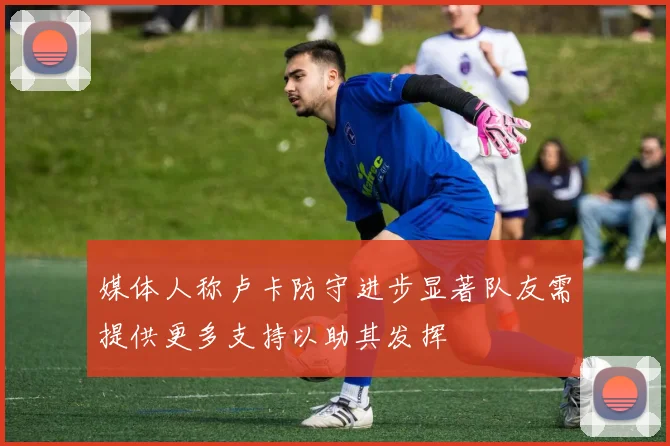媒体人称卢卡防守进步显著队友需提供更多支持以助其发挥
