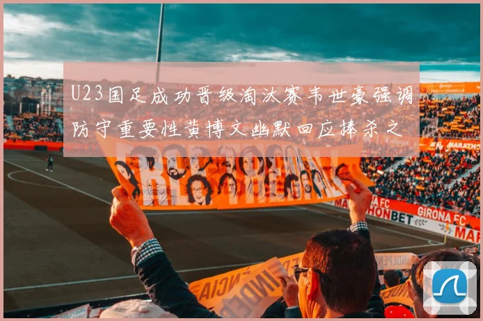 U23国足成功晋级淘汰赛韦世豪强调防守重要性黄博文幽默回应捧杀之说