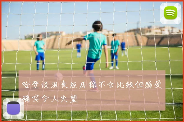 哈登谈沮丧经历称不会比较但感受确实令人失望