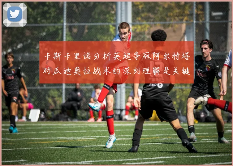 卡斯卡里诺分析英超争冠阿尔特塔对瓜迪奥拉战术的深刻理解是关键