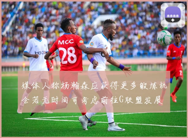媒体人称杨瀚森应获得更多锻炼机会若无时间可考虑前往G联盟发展