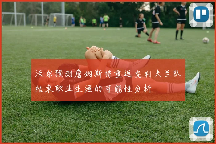 沃尔预测詹姆斯将重返克利夫兰队结束职业生涯的可能性分析