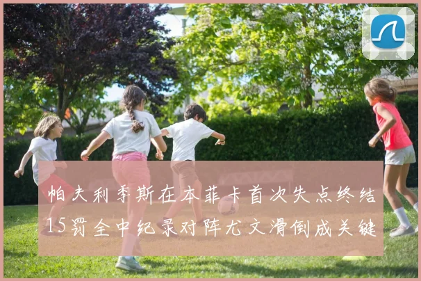 帕夫利季斯在本菲卡首次失点终结15罚全中纪录对阵尤文滑倒成关键时刻