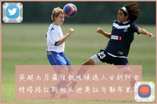 英超九月最佳教练候选人分析阿尔特塔格拉斯纳瓜迪奥拉与勒布里斯的表现