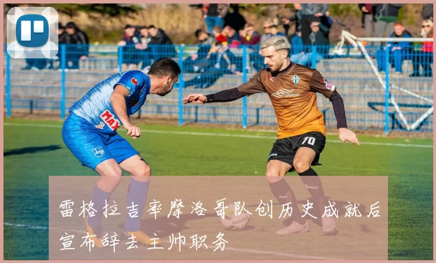 雷格拉吉率摩洛哥队创历史成就后宣布辞去主帅职务