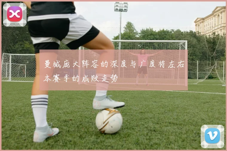 曼城庞大阵容的深度与广度将左右本赛季的成败走势