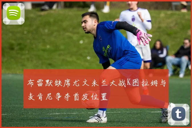 布雷默缺席尤文米兰大战K图拉姆与麦肯尼争夺首发位置