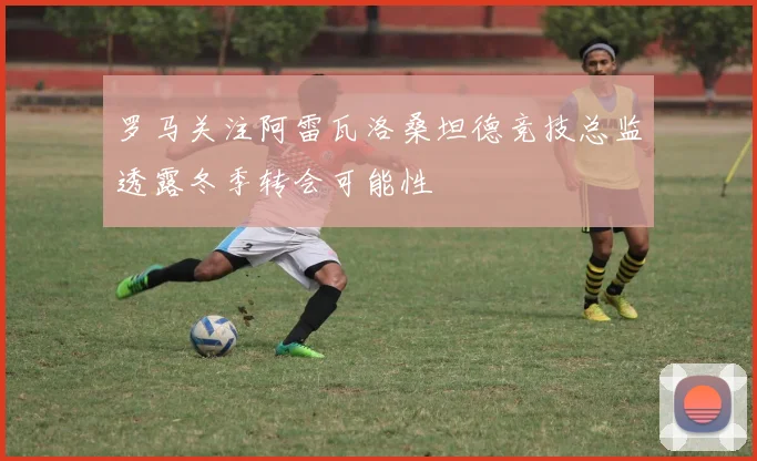 罗马关注阿雷瓦洛桑坦德竞技总监透露冬季转会可能性