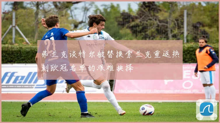 弗兰克谈特尔被替换索兰克重返热刺欧冠名单的艰难抉择