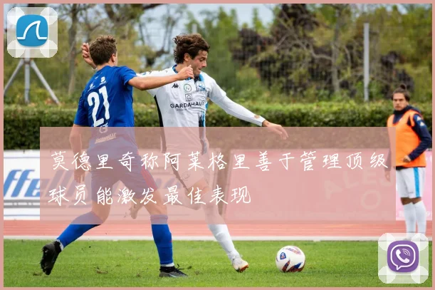 莫德里奇称阿莱格里善于管理顶级球员能激发最佳表现